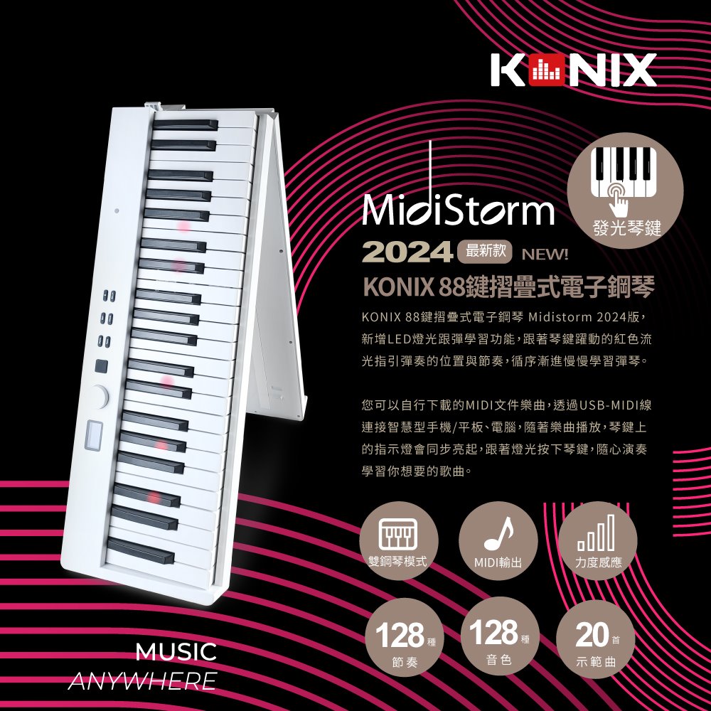 KNIXMidiStorm2024 最新款NEW!發光琴KONIX 88鍵摺疊式電子鋼琴KONIX 88鍵摺疊式電子鋼琴 Midistorm 2024版,新增LED燈光跟彈學習功能,跟著琴鍵躍動的紅色流光指引彈奏的位置與節奏,循序漸進慢慢學習彈琴。您可以自行下載的MIDI文件樂曲,透過USB-MIDI線連接智慧型手機/平板、電腦,隨著樂曲播放,琴鍵上的指示燈會同步亮起,跟著燈光按下琴鍵,隨心演奏學習你想要的歌曲。雙鋼琴模式MIDI輸出力度感應128 128MUSIC節奏ANYWHERE種音色20 示範曲