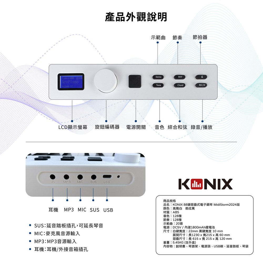 產品外觀說明示範曲 節奏節拍器DemoRHYTinbre AcoPianoToneChordRECLCD顯示螢幕 旋鈕編碼器 電源開關音色 綜合和弦 錄音/播放 MP3 MIC USB耳機 MP3 MIC SUS USB SUS:延音踏板插孔,可延長琴音 MIC:麥克風音源輸入 MP3:MP3音源輸入耳機:耳機/外接音箱插孔KONIX商品規格品名:KONIX 88摺疊式電子鋼琴 MidiStorm2024版顏色:雅白 酷炫黑材質:ABS音色:128種節奏:128種示範曲:20首電源:DC5V / 內建1800mAh鋰電池尺寸:白鍵度:22mm 黑鍵度 10 mm展開尺寸:長1230x寬215x高60 mm摺疊尺寸:長 615x寬215x高 120 mm重量:5.45KG(含外盒)內容物:說明書、琴譜架、電源頭、USB線、延音踏板、琴袋